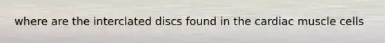 where are the interclated discs found in the cardiac muscle cells