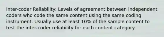 Inter-coder Reliability: Levels of agreement between independent coders who code the same content using the same coding instrument. Usually use at least 10% of the sample content to test the inter-coder reliability for each content category.