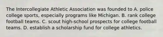 The Intercollegiate Athletic Association was founded to A. police college sports, especially programs like Michigan. B. rank college football teams. C. scout high-school prospects for college football teams. D. establish a scholarship fund for college athletics.