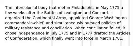 The intercolonial body that met in Philadelphia in May 1775 a few weeks after the Battles of Lexington and Concord. It organized the Continental Army, appointed George Washington commander-in-chief, and simultaneously pursued policies of military resistance and conciliation. When conciliation failed, it chose independence in July 1775 and in 1777 drafted the Articles of Confederation, which finally went into force in March 1781.