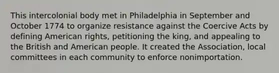 This intercolonial body met in Philadelphia in September and October 1774 to organize resistance against the Coercive Acts by defining American rights, petitioning the king, and appealing to the British and American people. It created the Association, local committees in each community to enforce nonimportation.