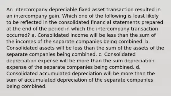 An intercompany depreciable fixed asset transaction resulted in an intercompany gain. Which one of the following is least likely to be reflected in the consolidated financial statements prepared at the end of the period in which the intercompany transaction occurred? a. Consolidated income will be less than the sum of the incomes of the separate companies being combined. b. Consolidated assets will be less than the sum of the assets of the separate companies being combined. c. Consolidated depreciation expense will be more than the sum depreciation expense of the separate companies being combined. d. Consolidated accumulated depreciation will be more than the sum of accumulated depreciation of the separate companies being combined.