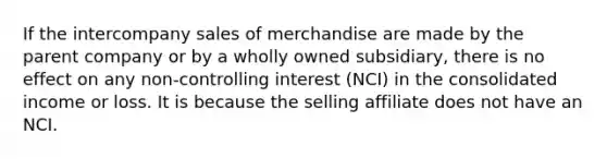 If the intercompany sales of merchandise are made by the parent company or by a wholly owned subsidiary, there is no effect on any non-controlling interest (NCI) in the consolidated income or loss. It is because the selling affiliate does not have an NCI.