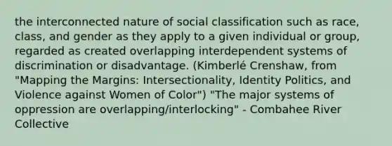 the interconnected nature of social classification such as race, class, and gender as they apply to a given individual or group, regarded as created overlapping interdependent systems of discrimination or disadvantage. (Kimberlé Crenshaw, from "Mapping the Margins: Intersectionality, Identity Politics, and Violence against Women of Color") "The major systems of oppression are overlapping/interlocking" - Combahee River Collective