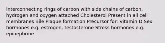 Interconnecting rings of carbon with side chains of carbon, hydrogen and oxygen attached Cholesterol Present in all cell membranes Bile Plaque formation Precursor for: Vitamin D Sex hormones e.g. estrogen, testosterone Stress hormones e.g. epinephrine