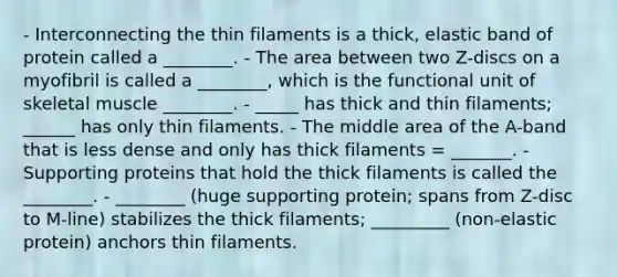 - Interconnecting the thin filaments is a thick, elastic band of protein called a ________. - The area between two Z-discs on a myofibril is called a ________, which is the functional unit of skeletal muscle ________. - _____ has thick and thin filaments; ______ has only thin filaments. - The middle area of the A-band that is less dense and only has thick filaments = _______. - Supporting proteins that hold the thick filaments is called the ________. - ________ (huge supporting protein; spans from Z-disc to M-line) stabilizes the thick filaments; _________ (non-elastic protein) anchors thin filaments.