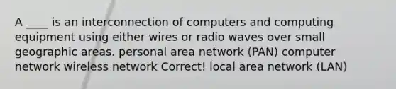 A ____ is an interconnection of computers and computing equipment using either wires or radio waves over small geographic areas. personal area network (PAN) computer network wireless network Correct! local area network (LAN)