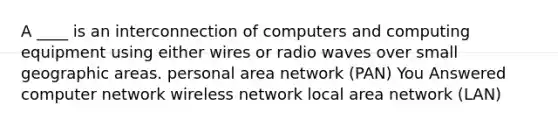 A ____ is an interconnection of computers and computing equipment using either wires or radio waves over small geographic areas. personal area network (PAN) You Answered computer network wireless network local area network (LAN)