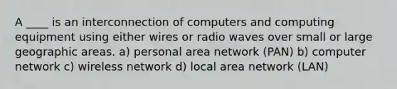 A ____ is an interconnection of computers and computing equipment using either wires or radio waves over small or large geographic areas.​ a) personal area network (PAN) b) ​computer network c) ​wireless network d) local area network (LAN)