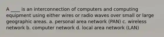 A ____ is an interconnection of computers and computing equipment using either wires or radio waves over small or large geographic areas. a. personal area network (PAN) c. wireless network b. computer network d. local area network (LAN)