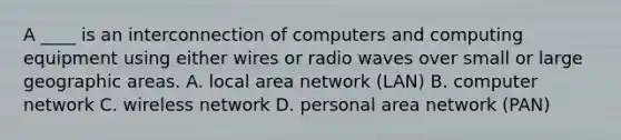 A ____ is an interconnection of computers and computing equipment using either wires or radio waves over small or large geographic areas. A. local area network (LAN) B. computer network C. wireless network D. personal area network (PAN)