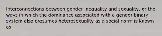 Interconnections between gender inequality and sexuality, or the ways in which the dominance associated with a gender binary system also presumes heterosexuality as a social norm is known as: