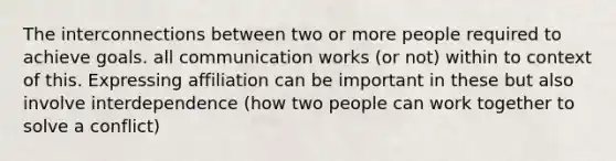 The interconnections between two or more people required to achieve goals. all communication works (or not) within to context of this. Expressing affiliation can be important in these but also involve interdependence (how two people can work together to solve a conflict)