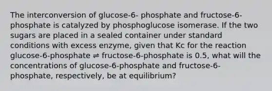 The interconversion of glucose-6- phosphate and fructose-6-phosphate is catalyzed by phosphoglucose isomerase. If the two sugars are placed in a sealed container under standard conditions with excess enzyme, given that Kc for the reaction glucose-6-phosphate ⇌ fructose-6-phosphate is 0.5, what will the concentrations of glucose-6-phosphate and fructose-6-phosphate, respectively, be at equilibrium?