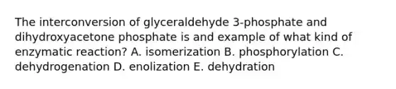 The interconversion of glyceraldehyde 3-phosphate and dihydroxyacetone phosphate is and example of what kind of enzymatic reaction? A. isomerization B. phosphorylation C. dehydrogenation D. enolization E. dehydration