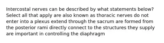 Intercostal nerves can be described by what statements below? Select all that apply are also known as thoracic nerves do not enter into a plexus extend through the sacrum are formed from the posterior rami directly connect to the structures they supply are important in controlling the diaphragm