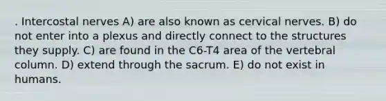 . Intercostal nerves A) are also known as cervical nerves. B) do not enter into a plexus and directly connect to the structures they supply. C) are found in the C6-T4 area of the vertebral column. D) extend through the sacrum. E) do not exist in humans.