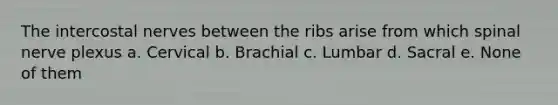 The intercostal nerves between the ribs arise from which spinal nerve plexus a. Cervical b. Brachial c. Lumbar d. Sacral e. None of them