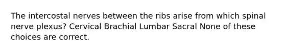 The intercostal nerves between the ribs arise from which spinal nerve plexus? Cervical Brachial Lumbar Sacral None of these choices are correct.