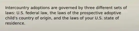 Intercountry adoptions are governed by three different sets of laws: U.S. federal law, the laws of the prospective adoptive child's country of origin, and the laws of your U.S. state of residence.