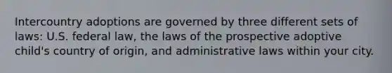 Intercountry adoptions are governed by three different sets of laws: U.S. federal law, the laws of the prospective adoptive child's country of origin, and administrative laws within your city.