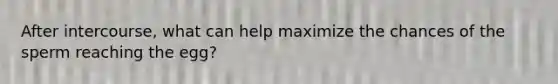 After intercourse, what can help maximize the chances of the sperm reaching the egg?
