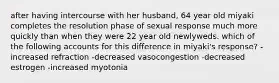 after having intercourse with her husband, 64 year old miyaki completes the resolution phase of sexual response much more quickly than when they were 22 year old newlyweds. which of the following accounts for this difference in miyaki's response? -increased refraction -decreased vasocongestion -decreased estrogen -increased myotonia