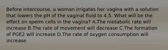 Before intercourse, a woman irrigates her vagina with a solution that lowers the pH of the vaginal fluid to 4.5. What will be the effect on sperm cells in the vagina? A.The metabolic rate will increase B.The rate of movement will decrease C.The formation of PGE2 will increase D.The rate of oxygen consumption will increase