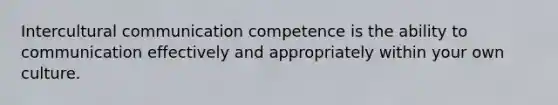 Intercultural communication competence is the ability to communication effectively and appropriately within your own culture.