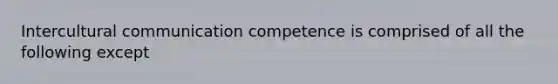 Intercultural communication competence is comprised of all the following except