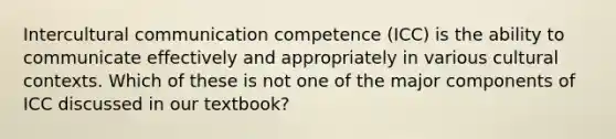 Intercultural communication competence (ICC) is the ability to communicate effectively and appropriately in various cultural contexts. Which of these is not one of the major components of ICC discussed in our textbook?