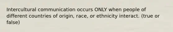 Intercultural communication occurs ONLY when people of different countries of origin, race, or ethnicity interact. (true or false)