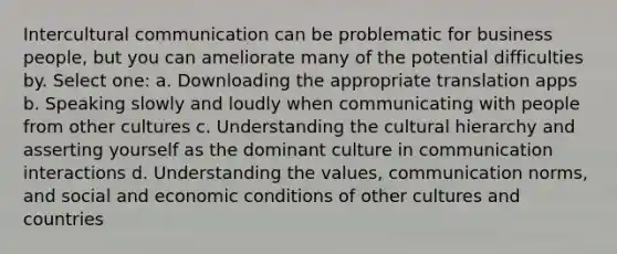 Intercultural communication can be problematic for business people, but you can ameliorate many of the potential difficulties by. Select one: a. Downloading the appropriate translation apps b. Speaking slowly and loudly when communicating with people from other cultures c. Understanding the cultural hierarchy and asserting yourself as the dominant culture in communication interactions d. Understanding the values, communication norms, and social and economic conditions of other cultures and countries