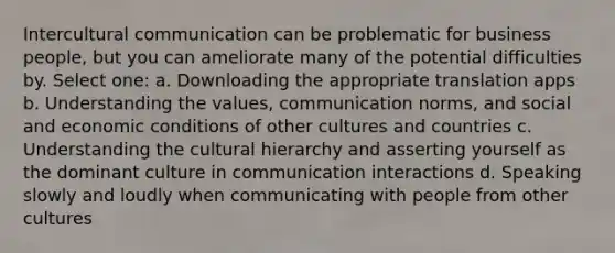 Intercultural communication can be problematic for business people, but you can ameliorate many of the potential difficulties by. Select one: a. Downloading the appropriate translation apps b. Understanding the values, communication norms, and social and economic conditions of other cultures and countries c. Understanding the cultural hierarchy and asserting yourself as the dominant culture in communication interactions d. Speaking slowly and loudly when communicating with people from other cultures