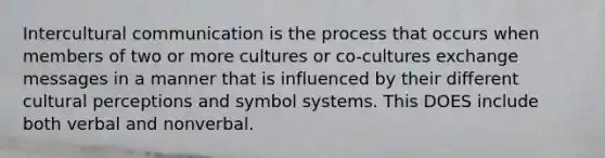 Intercultural communication is the process that occurs when members of two or more cultures or co-cultures exchange messages in a manner that is influenced by their different cultural perceptions and symbol systems. This DOES include both verbal and nonverbal.