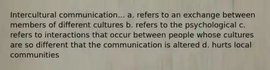 Intercultural communication... a. refers to an exchange between members of different cultures b. refers to the psychological c. refers to interactions that occur between people whose cultures are so different that the communication is altered d. hurts local communities