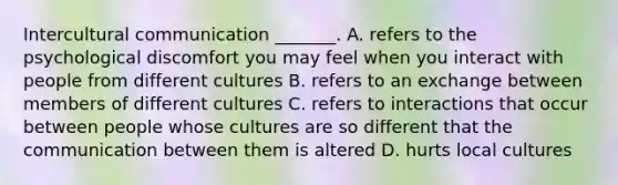 Intercultural communication _______. A. refers to the psychological discomfort you may feel when you interact with people from different cultures B. refers to an exchange between members of different cultures C. refers to interactions that occur between people whose cultures are so different that the communication between them is altered D. hurts local cultures