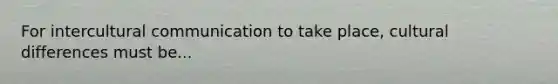 For intercultural communication to take place, cultural differences must be...