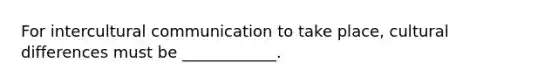For intercultural communication to take place, cultural differences must be ____________.