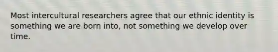 Most intercultural researchers agree that our ethnic identity is something we are born into, not something we develop over time.