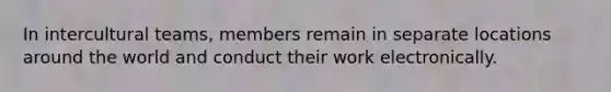 In intercultural teams, members remain in separate locations around the world and conduct their work electronically.