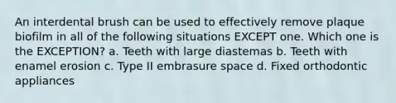 An interdental brush can be used to effectively remove plaque biofilm in all of the following situations EXCEPT one. Which one is the EXCEPTION? a. Teeth with large diastemas b. Teeth with enamel erosion c. Type II embrasure space d. Fixed orthodontic appliances