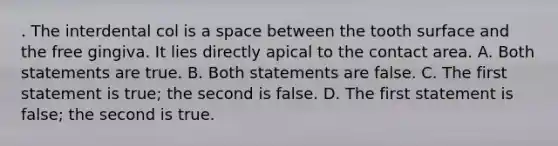 . The interdental col is a space between the tooth surface and the free gingiva. It lies directly apical to the contact area. A. Both statements are true. B. Both statements are false. C. The first statement is true; the second is false. D. The first statement is false; the second is true.