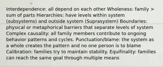 Interdependence: all depend on each other Wholeness: family > sum of parts Hierarchies: have levels within system (subsystems) and outside system (Suprasystem) Boundaries: physical or metaphorical barriers that separate levels of system Complex causality: all family members contribute to ongoing behavior patterns and cycles. Punctuation/blame: the system as a whole creates the pattern and no one person is to blame Calibration: families try to maintain stability. Equifinality: families can reach the same goal through multiple means