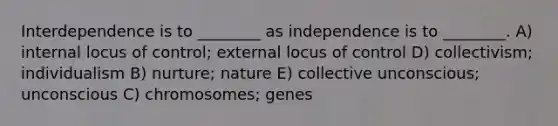 Interdependence is to ________ as independence is to ________. A) internal locus of control; external locus of control D) collectivism; individualism B) nurture; nature E) collective unconscious; unconscious C) chromosomes; genes