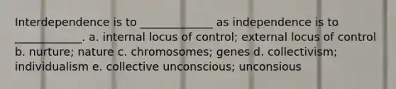 Interdependence is to _____________ as independence is to ____________. a. internal locus of control; external locus of control b. nurture; nature c. chromosomes; genes d. collectivism; individualism e. collective unconscious; unconsious