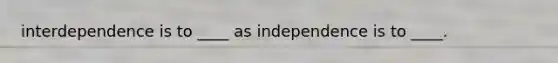 interdependence is to ____ as independence is to ____.