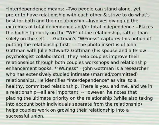 *Interdependence means: --Two people can stand alone, yet prefer to have relationship with each other & strive to do what's best for both and their relationship --Involves giving up the extremes of total dependence and/or total independence --Places the highest priority on the "WE" of the relationship, rather than solely on the self. ----Gottman's "WEness" captures this notion of putting the relationship first. ----The photo insert is of John Gottman with Julie Schwartz-Gottman (his spouse and a fellow psychologist-collaborator). They help couples improve their relationships through both couples workshops and relationship-enhancement books. *"WEness" --John Gottman is a researcher who has extensively studied intimate (married/committed) relationships. He identifies "interdependence" as vital to a healthy, committed relationship. There is you, and me, and we in a relationship—all are important. --However, he notes that placing the ultimate priority on the relationship (while also taking into account both individuals separate from the relationship) helps couples work on growing their relationship into a successful union.