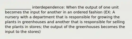 ______________ interdependence: When the output of one unit becomes the input for another in an ordered fashion (EX: A nursery with a department that is responsible for growing the plants in greenhouses and another that is responsible for selling the plants in stores; the output of the greenhouses becomes the input to the stores)