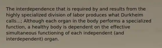 The interdependence that is required by and results from the highly specialized division of labor produces what Durkheim calls...; Although each organ in the body performs a specialized function, a healthy body is dependent on the effective simultaneous functioning of each independent (and interdependent) organ.